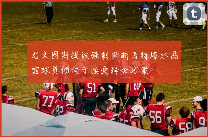 尤文图斯提议强制买断马特塔水晶宫球员倾向于接受转会方案