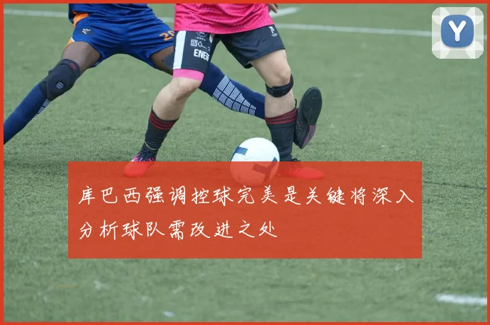 库巴西强调控球完美是关键将深入分析球队需改进之处