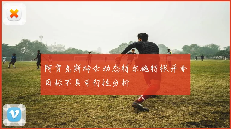 阿贾克斯转会动态特尔施特根并非目标不具可行性分析