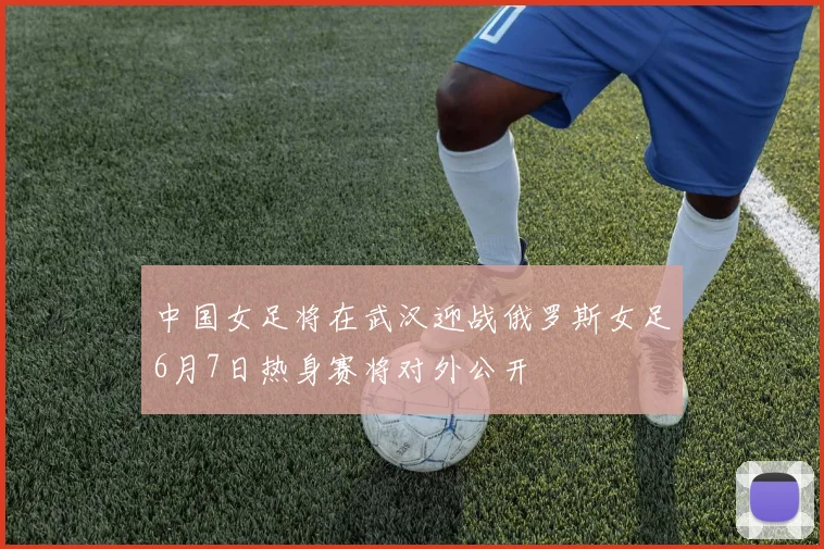 中国女足将在武汉迎战俄罗斯女足6月7日热身赛将对外公开