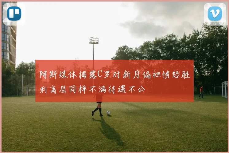 阿斯媒体揭露C罗对新月偏袒愤怒胜利高层同样不满待遇不公