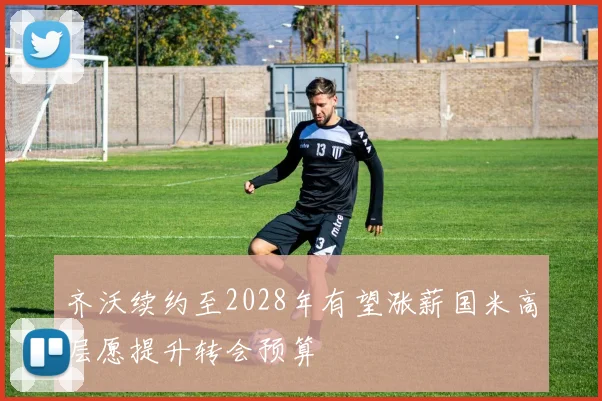 齐沃续约至2028年有望涨薪国米高层愿提升转会预算