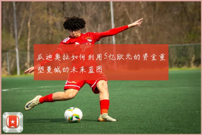 瓜迪奥拉如何利用5亿欧元的资金重塑曼城的未来蓝图