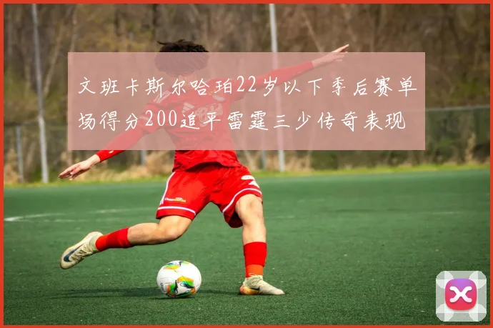 文班卡斯尔哈珀22岁以下季后赛单场得分200追平雷霆三少传奇表现