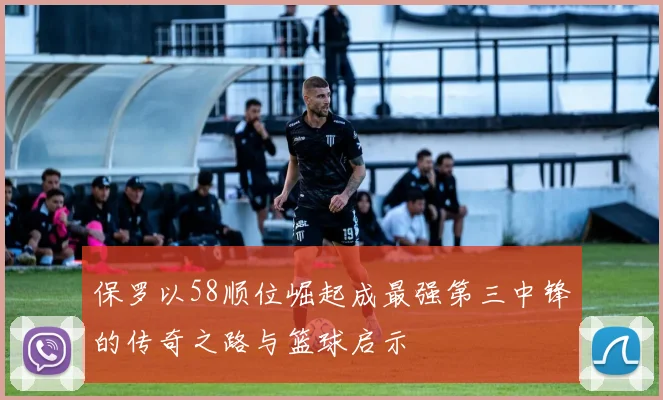 保罗以58顺位崛起成最强第三中锋的传奇之路与篮球启示