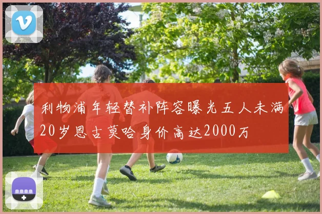 利物浦年轻替补阵容曝光五人未满20岁恩古莫哈身价高达2000万