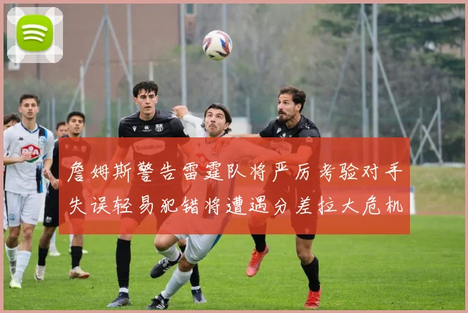 詹姆斯警告雷霆队将严厉考验对手失误轻易犯错将遭遇分差拉大危机