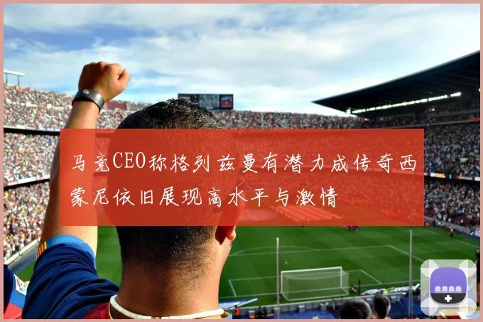 马竞CEO称格列兹曼有潜力成传奇西蒙尼依旧展现高水平与激情