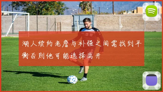 湖人续约老詹与补强之间需找到平衡否则他可能选择离开