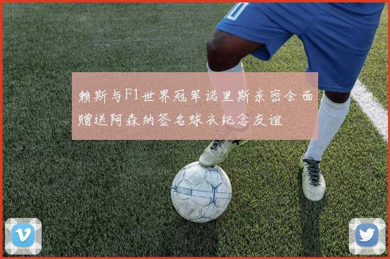赖斯与F1世界冠军诺里斯亲密会面赠送阿森纳签名球衣纪念友谊