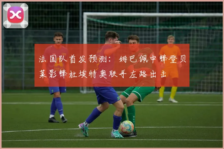 法国队首发预测：姆巴佩中锋登贝莱影锋杜埃特奥联手左路出击
