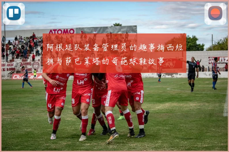 阿根廷队装备管理员的趣事梅西短裤与萨巴莱塔的奇葩球鞋故事