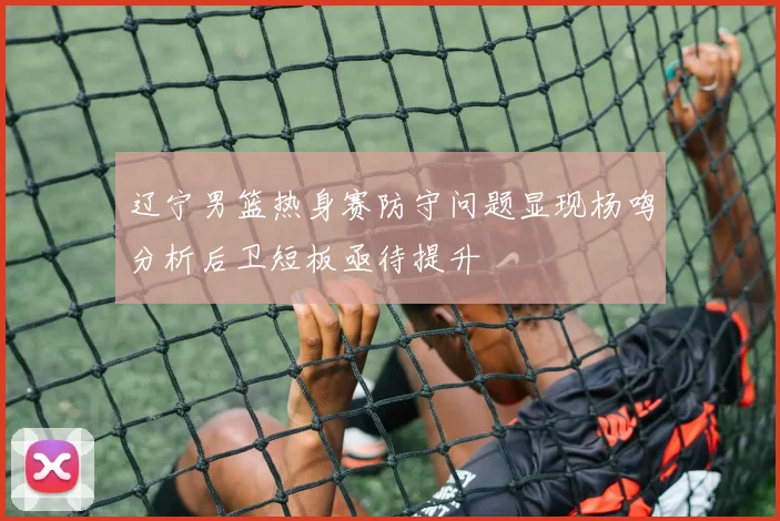 辽宁男篮热身赛防守问题显现杨鸣分析后卫短板亟待提升