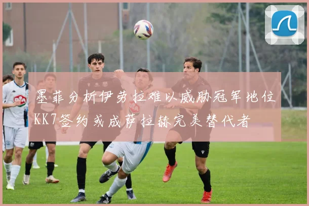 墨菲分析伊劳拉难以威胁冠军地位KK7签约或成萨拉赫完美替代者