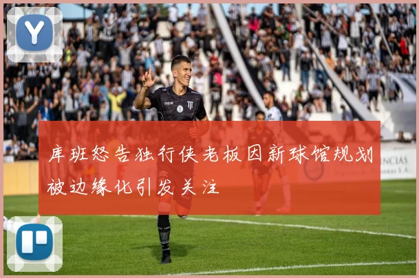 库班怒告独行侠老板因新球馆规划被边缘化引发关注